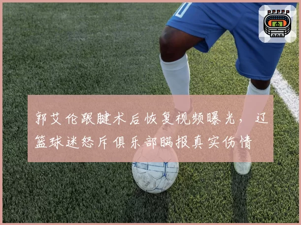郭艾伦跟腱术后恢复视频曝光，辽篮球迷怒斥俱乐部瞒报真实伤情
