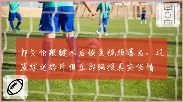 郭艾伦跟腱术后恢复视频曝光，辽篮球迷怒斥俱乐部瞒报真实伤情