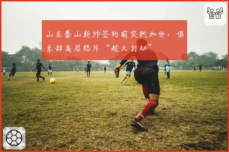 山东泰山新帅签约前突然加价,俱乐部高层怒斥“趁火打劫”