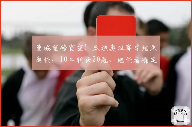 曼城重磅官宣!瓜迪奥拉赛季结束离任,10年斩获20冠,继任者确定