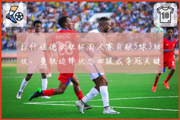 拉什福德欧联杯淘汰赛贡献5球3助攻,曼联边锋状态回暖成争冠关键