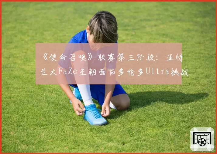 《使命召唤》联赛第三阶段：亚特兰大FaZe王朝面临多伦多Ultra挑战