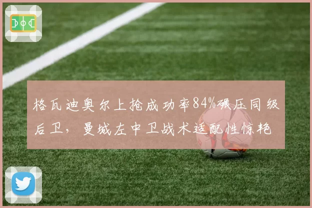 格瓦迪奥尔上抢成功率84%碾压同级后卫,曼城左中卫战术适配性惊艳
