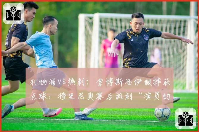 利物浦vs热刺:索博斯洛伊假摔获点球,穆里尼奥赛后讽刺“演员的胜利”