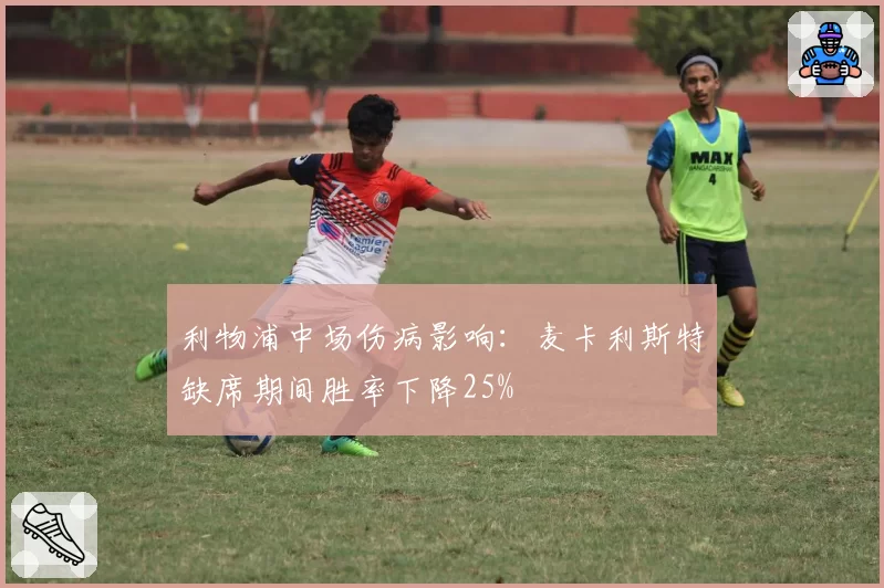 利物浦中场伤病影响：麦卡利斯特缺席期间胜率下降25%
