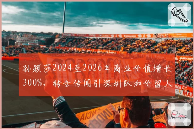 孙颖莎2024至2026年商业价值增长300%,转会传闻引深圳队加价留人