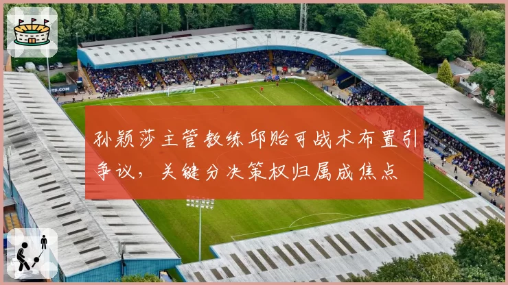 孙颖莎主管教练邱贻可战术布置引争议,关键分决策权归属成焦点