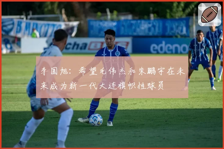 李国旭:希望毛伟杰和朱鹏宇在未来成为新一代大连旗帜性球员