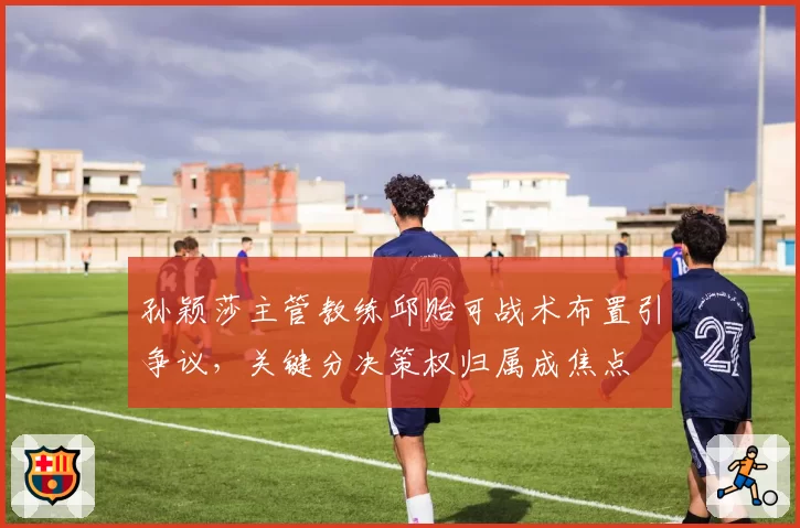 孙颖莎主管教练邱贻可战术布置引争议,关键分决策权归属成焦点