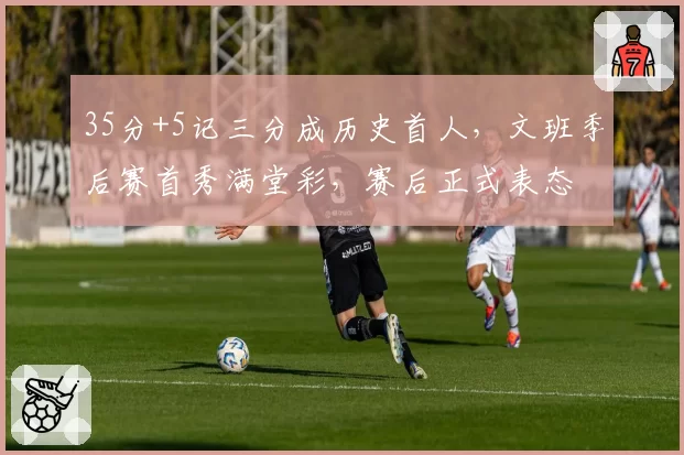 35分+5记三分成历史首人，文班季后赛首秀满堂彩，赛后正式表态