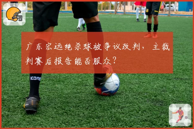 广东宏远绝杀球被争议改判,主裁判赛后报告能否服众?