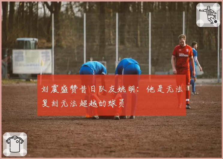 刘震盛赞昔日队友姚明:他是无法复刻无法超越的球员