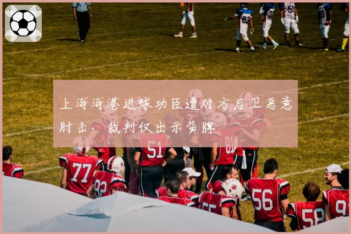 上海海港进球功臣遭对方后卫恶意肘击,裁判仅出示黄牌