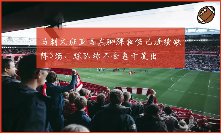 马刺文班亚马左脚踝扭伤已连续缺阵5场,球队称不会急于复出