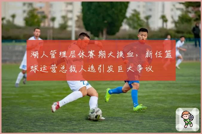 湖人管理层休赛期大换血，新任篮球运营总裁人选引发巨大争议