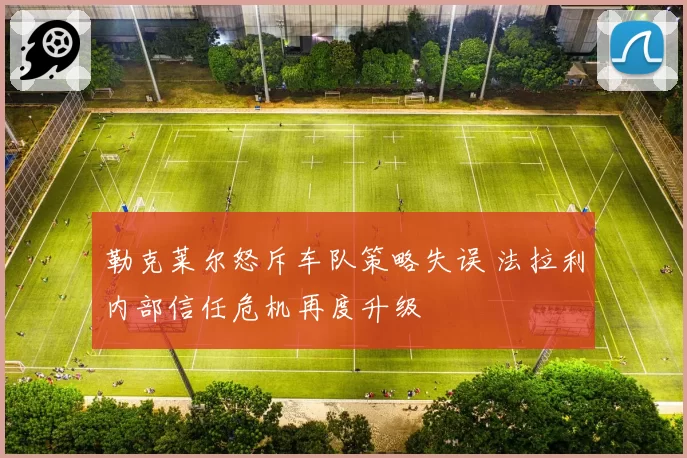 勒克莱尔怒斥车队策略失误 法拉利内部信任危机再度升级