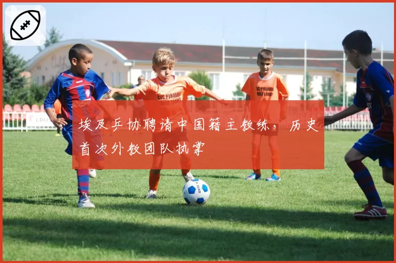 埃及乒协聘请中国籍主教练，历史首次外教团队执掌