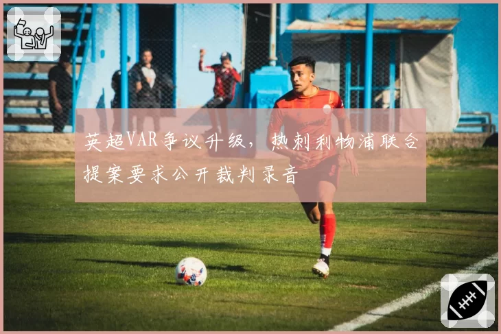 英超VAR争议升级，热刺利物浦联合提案要求公开裁判录音