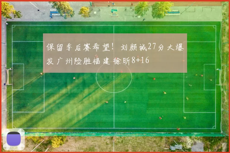 保留季后赛希望！刘颜诚27分大爆发广州险胜福建 徐昕8+16