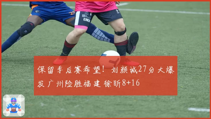 保留季后赛希望！刘颜诚27分大爆发广州险胜福建 徐昕8+16
