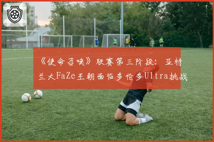 《使命召唤》联赛第三阶段：亚特兰大FaZe王朝面临多伦多Ultra挑战