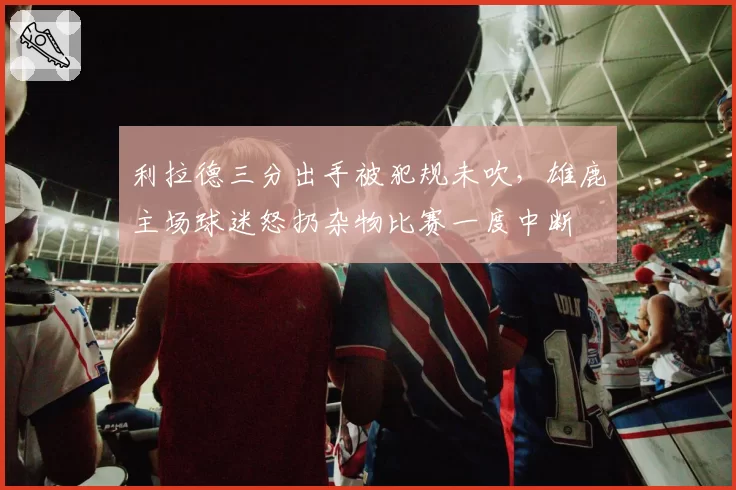 利拉德三分出手被犯规未吹,雄鹿主场球迷怒扔杂物比赛一度中断