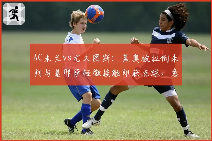 AC米兰vs尤文图斯:莱奥被拉倒未判与基耶萨轻微接触即获点球,意甲裁判尺度成焦点