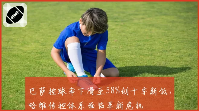 巴萨控球率下滑至58%创十季新低,哈维传控体系面临革新危机