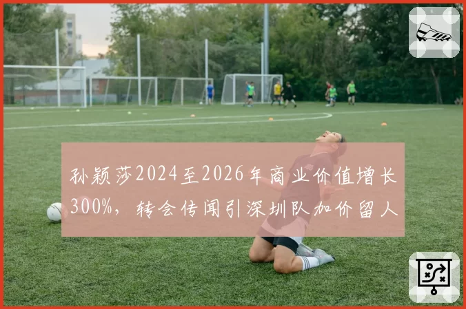 孙颖莎2024至2026年商业价值增长300%,转会传闻引深圳队加价留人