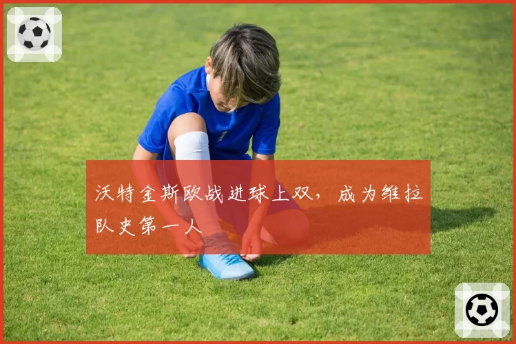 沃特金斯欧战进球上双，成为维拉队史第一人