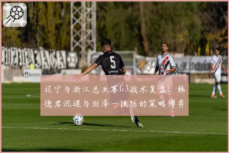 辽宁与浙江总决赛G3战术复盘：韩德君沉退与刘泽一换防的策略博弈