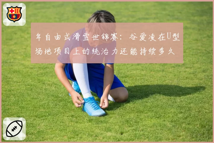 年自由式滑雪世锦赛:谷爱凌在U型场地项目上的统治力还能持续多久?