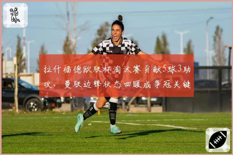 拉什福德欧联杯淘汰赛贡献5球3助攻,曼联边锋状态回暖成争冠关键