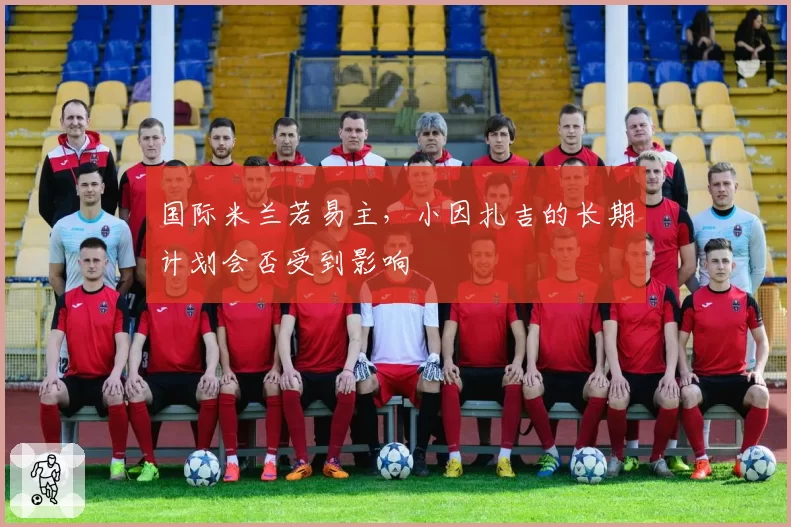 国际米兰若易主，小因扎吉的长期计划会否受到影响