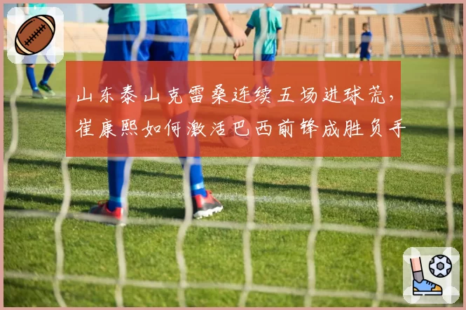 山东泰山克雷桑连续五场进球荒,崔康熙如何激活巴西前锋成胜负手