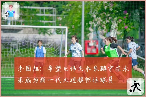 李国旭:希望毛伟杰和朱鹏宇在未来成为新一代大连旗帜性球员