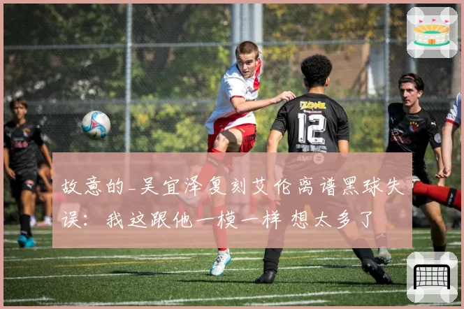 故意的_吴宜泽复刻艾伦离谱黑球失误:我这跟他一模一样 想太多了
