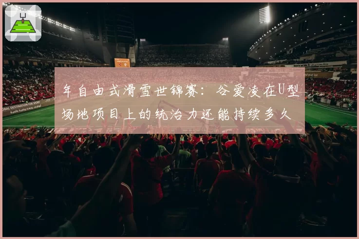 年自由式滑雪世锦赛:谷爱凌在U型场地项目上的统治力还能持续多久?