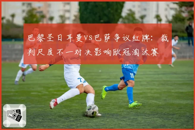 巴黎圣日耳曼vs巴萨争议红牌：裁判尺度不一对决影响欧冠淘汰赛