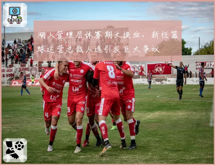 湖人管理层休赛期大换血，新任篮球运营总裁人选引发巨大争议