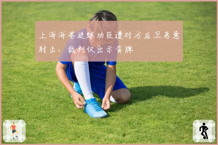 上海海港进球功臣遭对方后卫恶意肘击,裁判仅出示黄牌